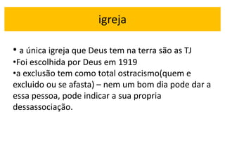 igreja
• a única igreja que Deus tem na terra são as TJ
•Foi escolhida por Deus em 1919
•a exclusão tem como total ostracismo(quem e
excluido ou se afasta) – nem um bom dia pode dar a
essa pessoa, pode indicar a sua propria
dessassociação.
 