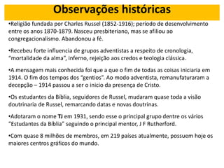 Observações históricas
•Religião fundada por Charles Russel (1852-1916); período de desenvolvimento
entre os anos 1870-1879. Nasceu presbiteriano, mas se afiliou ao
congregacionalismo. Abandonou a fé.
•Recebeu forte influencia de grupos adventistas a respeito de cronologia,
“mortalidade da alma”, inferno, rejeição aos credos e teologia clássica.
•A mensagem mais conhecida foi que a que o fim de todas as coisas iniciaria em
1914. O fim dos tempos dos “gentios”. Ao modo adventista, remanufaturaram a
decepção – 1914 passou a ser o inicio da presença de Cristo.
•Os estudantes da Bíblia, seguidores de Russel, mudaram quase toda a visão
doutrinaria de Russel, remarcando datas e novas doutrinas.
•Adotaram o nome TJ em 1931, sendo esse o principal grupo dentre os vários
“Estudantes da Bíblia” seguindo o principal mentor, J F Rutherford.
•Com quase 8 milhões de membros, em 219 países atualmente, possuem hoje os
maiores centros gráficos do mundo.
 