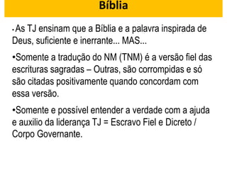 Bíblia
• As TJ ensinam que a Bíblia e a palavra inspirada de
Deus, suficiente e inerrante... MAS...
•Somente a tradução do NM (TNM) é a versão fiel das
escrituras sagradas – Outras, são corrompidas e só
são citadas positivamente quando concordam com
essa versão.
•Somente e possível entender a verdade com a ajuda
e auxilio da liderança TJ = Escravo Fiel e Dicreto /
Corpo Governante.
 