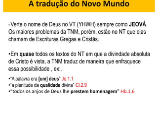 A tradução do Novo Mundo
• Verte o nome de Deus no VT (YHWH) sempre como JEOVÁ.
Os maiores problemas da TNM, porém, estão no NT que elas
chamam de Escrituras Gregas e Cristãs.
•Em quase todos os textos do NT em que a divindade absoluta
de Cristo é vista, a TNM traduz de maneira que enfraquece
essa possibilidade , ex:.
•“A palavra era [um] deus” Jo.1.1
•“a plenitude da qualidade divina” Cl.2.9
•“todos os anjos de Deus lhe prestem homenagem” Hb.1.6
 