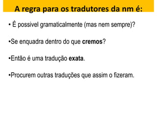 A regra para os tradutores da nm é:
• É possivel gramaticalmente (mas nem sempre)?
•Se enquadra dentro do que cremos?
•Então é uma tradução exata.
•Procurem outras traduções que assim o fizeram.
 