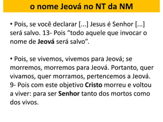 o nome Jeová no NT da NM
• Pois, se você declarar [...] Jesus é Senhor [...]
será salvo. 13- Pois “todo aquele que invocar o
nome de Jeová será salvo”.
• Pois, se vivemos, vivemos para Jeová; se
morremos, morremos para Jeová. Portanto, quer
vivamos, quer morramos, pertencemos a Jeová.
9- Pois com este objetivo Cristo morreu e voltou
a viver: para ser Senhor tanto dos mortos como
dos vivos.
 
