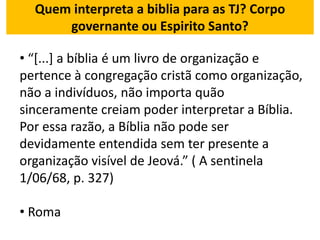 Quem interpreta a biblia para as TJ? Corpo
governante ou Espirito Santo?
• “[...] a bíblia é um livro de organização e
pertence à congregação cristã como organização,
não a indivíduos, não importa quão
sinceramente creiam poder interpretar a Bíblia.
Por essa razão, a Bíblia não pode ser
devidamente entendida sem ter presente a
organização visível de Jeová.” ( A sentinela
1/06/68, p. 327)
• Roma
 