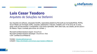 © 2016 Stefanini Proprietary and Confidential
2
Luis Cesar Teodoro
Arquiteto de Soluções na Stefanini
Sou Arquiteto de software, entusiasta DevOPs, especialista plataforma Microsoft por formação(MCSA, MCPD),
Scrum Master por formação (CSM), consultor, palestrante e instrutor. Trabalho com TI há cerca de 15 anos,
gosto muito de documentar e compartilhar o que tenho aprendido. Além disto tudo, sou casado, pai da Laura e
do Mateus. Fique a vontade para entrar em contato :)
Microsoft Certified Solutions Expert: SharePoint
Microsoft Certified Solutions Developer: SharePoint, Web
CSM: Certified ScrumMaster®
Contato: lcteodoro@hotmail.com
Linkedin: https://br.linkedin.com/in/luís-cesar-teodoro-298a6116
 