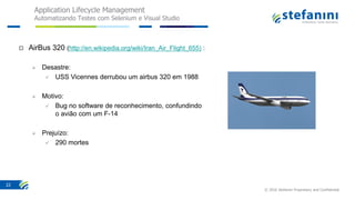 Application Lifecycle Management
Automatizando Testes com Selenium e Visual Studio
© 2016 Stefanini Proprietary and Confidential
22
 AirBus 320 (http://en.wikipedia.org/wiki/Iran_Air_Flight_655) :
 Desastre:
 USS Vicennes derrubou um airbus 320 em 1988
 Motivo:
 Bug no software de reconhecimento, confundindo
o avião com um F-14
 Prejuízo:
 290 mortes
 