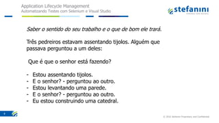 Application Lifecycle Management
Automatizando Testes com Selenium e Visual Studio
© 2016 Stefanini Proprietary and Confidential
4
Saber o sentido do seu trabalho e o que de bom ele trará.
Três pedreiros estavam assentando tijolos. Alguém que
passava perguntou a um deles:
Que é que o senhor está fazendo?
- Estou assentando tijolos.
- E o senhor? - perguntou ao outro.
- Estou levantando uma parede.
- E o senhor? - perguntou ao outro.
- Eu estou construindo uma catedral.
 