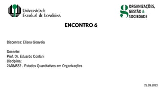 Discentes: Eliseu Gouveia
Docente:
Prof. Dr. Eduardo Contani
Disciplina:
2ADM552 - Estudos Quantitativos em Organizações
ENCONTRO 6
29.09.2023
 