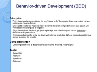 Behavior-driven Development (BDD)
 Princípios:
◦ Tudo é comportamento: A área de negócios e a de Tecnologia devem se referir para o
sistema da mesma forma;
◦ Onde está o valor do negócio: Todo sistema deve ter comportamentos que sejam um
verificador do valor para o negócio;
◦ Faça o suficiente: Analisar, projetar e planejar tudo de cima para baixo, evitando o
detalhamento prematuro.
◦ Encoraja colaboração entre os desenvolvedores, analistas, QA e o pessoal não técnico
para o sucesso do projeto.
 Comportamento?
◦ Um comportamento é descrito através de uma história (User Story)
 Tools:
◦ Cucumber
◦ JBehave
◦ SpecFlow
◦ Selenium
 