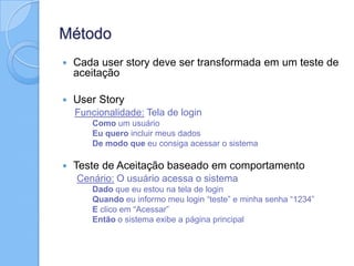 Método
 Cada user story deve ser transformada em um teste de
aceitação
 User Story
Funcionalidade: Tela de login
Como um usuário
Eu quero incluir meus dados
De modo que eu consiga acessar o sistema
 Teste de Aceitação baseado em comportamento
Cenário: O usuário acessa o sistema
Dado que eu estou na tela de login
Quando eu informo meu login “teste” e minha senha “1234”
E clico em “Acessar”
Então o sistema exibe a página principal
 