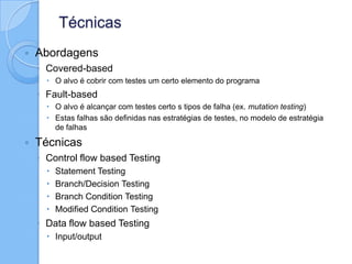 Técnicas
 Abordagens
◦ Covered-based
 O alvo é cobrir com testes um certo elemento do programa
◦ Fault-based
 O alvo é alcançar com testes certo s tipos de falha (ex. mutation testing)
 Estas falhas são definidas nas estratégias de testes, no modelo de estratégia
de falhas
 Técnicas
◦ Control flow based Testing
 Statement Testing
 Branch/Decision Testing
 Branch Condition Testing
 Modified Condition Testing
◦ Data flow based Testing
 Input/output
 