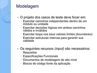 Modelagem
 O projeto dos casos de teste deve focar em:
◦ Exercitar caminhos independentes dentro de um
módulo ou unidade
◦ Exercitar decisões lógicas em ambos caminhos
válidos e inválidos
◦ Exercitar loops nos seus valores limites (boundaries)
◦ Exercitar estruturas internas para garantir sua
validade
 Os seguintes recursos (input) são necessários:
◦ Requisitos
◦ Especificações Funcionais
◦ Documentos de modelagem de alto nível
◦ Blocos de código fonte da aplicação
 