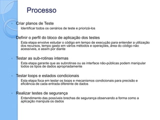 Processo
 Criar planos de Teste
◦ Identificar todos os cenários de teste e priorizá-los
 Definir o perfil do bloco de aplicação dos testes
◦ Esta etapa envolve estudar o código em tempo de execução para entender a utilização
dos recursos, tempo gasto em vários métodos e operações, área do código não
acessíveis, e assim por diante
 Testar as sub-rotinas internas
◦ Esta etapa garante que as subrotinas ou as interface não-públicas podem manipular
todos os tipos de dados apropriadamente
 Testar loops e estados condicionais
◦ Esta etapa foca em testar os loops e mecanismos condicionais para precisão e
eficiência de cada entrada diferente de dados
 Realizar testes de segurança
◦ Entendimento das possíveis brechas de segurança observando a forma como a
aplicação manipula os dados
 