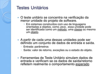 Testes Unitários
 O teste unitário se concentra na verificação da
menor unidade do projeto de software.
 Em sistemas construídos com uso de linguagens
orientadas a objetos, como Java , essa unidade pode
ser identificada como um método, uma classe ou mesmo
um objeto.
 A partir de cada uma dessas unidades pode ser
definido um conjunto de dados de entrada e saída.
◦ Entrada: parâmetros
◦ Saída: valor de retorno, exceções ou o estado do objeto.
 Ferramentas de Teste Unitário simulam dados de
entrada e verificam se os dados de saída/retorno
refletem realmente o comportamento esperado
 