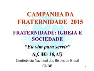 1
CAMPANHA DA
FRATERNIDADE 2015
FRATERNIDADE: IGREJA E
SOCIEDADE
“Eu vim para servir”
(cf. Mc 10,45)
Conferência Nacional dos Bispos do Brasil
CNBB
 