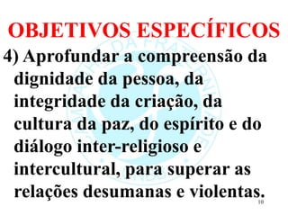 OBJETIVOS ESPECÍFICOS
4) Aprofundar a compreensão da
dignidade da pessoa, da
integridade da criação, da
cultura da paz, do espírito e do
diálogo inter-religioso e
intercultural, para superar as
relações desumanas e violentas.
10
 
