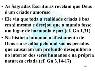 • As Sagradas Escrituras revelam que Deus
é um criador amoroso
• Ele viu que toda a realidade criada é boa
em si mesma e desejou que o mundo fosse
um lugar de harmonia e paz (cf. Gn 1,31)
• Na história humana, o afastamento de
Deus e a escolha pelo mal são os pecados
que causaram um profundo desequilíbrio
no interior dos seres humanos e na própria
natureza criada (cf. Gn 3,14-17)
102
 
