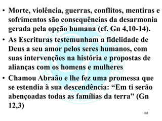 • Morte, violência, guerras, conflitos, mentiras e
sofrimentos são consequências da desarmonia
gerada pela opção humana (cf. Gn 4,10-14).
• As Escrituras testemunham a fidelidade de
Deus a seu amor pelos seres humanos, com
suas intervenções na história e propostas de
alianças com os homens e mulheres
• Chamou Abraão e lhe fez uma promessa que
se estendia à sua descendência: “Em ti serão
abençoadas todas as famílias da terra” (Gn
12,3)
103
 