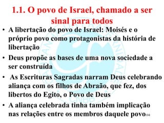 1.1. O povo de Israel, chamado a ser
sinal para todos
• A libertação do povo de Israel: Moisés e o
próprio povo como protagonistas da história de
libertação
• Deus propõe as bases de uma nova sociedade a
ser construída
• As Escrituras Sagradas narram Deus celebrando
aliança com os filhos de Abraão, que fez, dos
libertos do Egito, o Povo de Deus
• A aliança celebrada tinha também implicação
nas relações entre os membros daquele povo104
 