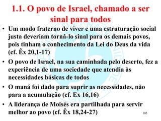 1.1. O povo de Israel, chamado a ser
sinal para todos
• Um modo fraterno de viver e uma estruturação social
justa deveriam torná-lo sinal para os demais povos,
pois tinham o conhecimento da Lei do Deus da vida
(cf. Êx 20,1-17)
• O povo de Israel, na sua caminhada pelo deserto, fez a
experiência de uma sociedade que atendia às
necessidades básicas de todos
• O maná foi dado para suprir as necessidades, não
para a acumulação (cf. Ex 16,16)
• A liderança de Moisés era partilhada para servir
melhor ao povo (cf. Êx 18,24-27) 105
 