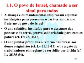 1.1. O povo de Israel, chamado a ser
sinal para todos
• A aliança e os mandamentos inspiraram algumas
instituições para preservar o caráter solidário e
fraterno do povo de Israel
• O ano sabático, instituído para o descanso das
pessoas e da terra, gerava solidariedade para com os
pobres (cf. Ex 23,10-13)
• O ano jubilar propunha o retorno das terras aos
donos originários (cf. Lv 25,12-13), e o resgate de
trabalhadores em regime de servidão por dívida (cf.
Lv 25,35-54).
106
 