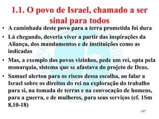 1.1. O povo de Israel, chamado a ser
sinal para todos
• A caminhada deste povo para a terra prometida foi dura
• Lá chegando, deveria viver a partir das inspirações da
Aliança, dos mandamentos e de instituições como as
indicadas
• Mas, a exemplo dos povos vizinhos, pede um rei, opta pela
monarquia, sistema que se afastava do projeto de Deus.
• Samuel alertou para os riscos dessa escolha, ao falar a
Israel sobre os direitos do rei na exploração do trabalho
para si, na tomada de terras e na convocação de homens,
para a guerra, e de mulheres, para seus serviços (cf. 1Sm
8,10-18)
107
 