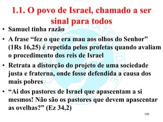 1.1. O povo de Israel, chamado a ser
sinal para todos
• Samuel tinha razão
• A frase “fez o que era mau aos olhos do Senhor”
(1Rs 16,25) é repetida pelos profetas quando avaliam
o procedimento dos reis de Israel
• Retrata a distorção do projeto de uma sociedade
justa e fraterna, onde fosse defendida a causa dos
mais pobres
• “Ai dos pastores de Israel que apascentam a si
mesmos! Não são os pastores que devem apascentar
as ovelhas?” (Ez 34,2)
108
 