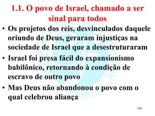 1.1. O povo de Israel, chamado a ser
sinal para todos
• Os projetos dos reis, desvinculados daquele
oriundo de Deus, geraram injustiças na
sociedade de Israel que a desestruturaram
• Israel foi presa fácil do expansionismo
babilônico, retornando à condição de
escravo de outro povo
• Mas Deus não abandonou o povo com o
qual celebrou aliança
109
 
