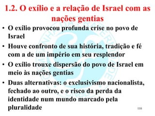 1.2. O exílio e a relação de Israel com as
nações gentias
• O exílio provocou profunda crise no povo de
Israel
• Houve confronto de sua história, tradição e fé
com a de um império em seu resplendor
• O exílio trouxe dispersão do povo de Israel em
meio às nações gentias
• Duas alternativas: o exclusivismo nacionalista,
fechado ao outro, e o risco da perda da
identidade num mundo marcado pela
pluralidade 110
 