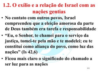 1.2. O exílio e a relação de Israel com as
nações gentias
• No contato com outros povos, Israel
compreendeu que a eleição amorosa da parte
de Deus também era tarefa e responsabilidade
• “Eu, o Senhor, te chamei para o serviço da
justiça, tomei-te pela mão e te modelei; eu te
constituí como aliança do povo, como luz das
nações” (Is 42,6)
• Ficou mais claro o significado do chamado a
ser luz para as nações
111
 