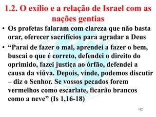 1.2. O exílio e a relação de Israel com as
nações gentias
• Os profetas falaram com clareza que não basta
orar, oferecer sacrifícios para agradar a Deus
• “Parai de fazer o mal, aprendei a fazer o bem,
buscai o que é correto, defendei o direito do
oprimido, fazei justiça ao órfão, defendei a
causa da viúva. Depois, vinde, podemos discutir
– diz o Senhor. Se vossos pecados forem
vermelhos como escarlate, ficarão brancos
como a neve” (Is 1,16-18)
112
 