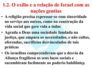 1.2. O exílio e a relação de Israel com as
nações gentias
• A religião precisa expressar-se com sinceridade
no serviço aos outros, como na construção da
vida social que gere vida a todos
• Agrada a Deus uma sociedade fundada na
justiça, que ampara os necessitados, e não cultos,
oferendas, sacrifícios desvinculados de tais
práticas
• Os israelitas compreenderam que o desvio da
Aliança fragilizou os seus laços sociais e
sucumbiram facilmente ao poderio babilônico
114
 