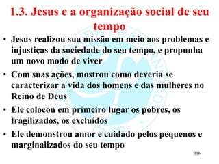 1.3. Jesus e a organização social de seu
tempo
• Jesus realizou sua missão em meio aos problemas e
injustiças da sociedade do seu tempo, e propunha
um novo modo de viver
• Com suas ações, mostrou como deveria se
caracterizar a vida dos homens e das mulheres no
Reino de Deus
• Ele colocou em primeiro lugar os pobres, os
fragilizados, os excluídos
• Ele demonstrou amor e cuidado pelos pequenos e
marginalizados do seu tempo
116
 