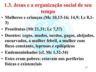 1.3. Jesus e a organização social de seu
tempo
• Mulheres e crianças (Mc 10,13-16; 14,9; Lc 8,1-
3)
• Prostitutas (Mt 21,31; Lc 7,37)
• Doentes: cegos, mudos, surdos, gagos, aleijados,
encurvados, a mulher febril, a mulher com
fluxo constante, leprosos e epilépticos
• Endemoninhados (cf. Mc 1,32-34)
• Estes eram pobres: estavam nas periferias
físicas e existenciais
117
 