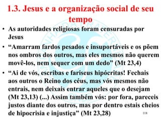 1.3. Jesus e a organização social de seu
tempo
• As autoridades religiosas foram censuradas por
Jesus
• “Amarram fardos pesados e insuportáveis e os põem
nos ombros dos outros, mas eles mesmos não querem
movê-los, nem sequer com um dedo” (Mt 23,4)
• “Ai de vós, escribas e fariseus hipócritas! Fechais
aos outros o Reino dos céus, mas vós mesmos não
entrais, nem deixais entrar aqueles que o desejam
(Mt 23,13) (...) Assim também vós: por fora, pareceis
justos diante dos outros, mas por dentro estais cheios
de hipocrisia e injustiça” (Mt 23,28) 118
 