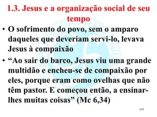 1.3. Jesus e a organização social de seu
tempo
• O sofrimento do povo, sem o amparo
daqueles que deveriam servi-lo, levava
Jesus à compaixão
• “Ao sair do barco, Jesus viu uma grande
multidão e encheu-se de compaixão por
eles, porque eram como ovelhas que não
têm pastor. E começou então, a ensinar-
lhes muitas coisas” (Mc 6,34)
119
 