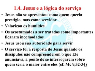 1.4. Jesus e a lógica do serviço
• Jesus não se apresentou como quem queria
prestígio, mas como servidor
• Valorizou os humildes
• Os acostumados a ser tratados como importantes
ficaram incomodados
• Jesus usou sua autoridade para servir
• O serviço foi a resposta de Jesus quando os
discípulos não compreenderem o que Ele
anunciava, a ponto de se interrogarem sobre
quem seria o maior entre eles (cf. Mc 9,32-34)
120
 