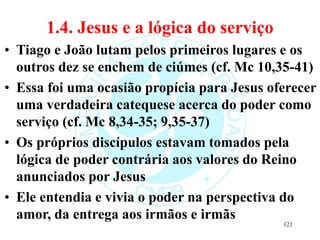 1.4. Jesus e a lógica do serviço
• Tiago e João lutam pelos primeiros lugares e os
outros dez se enchem de ciúmes (cf. Mc 10,35-41)
• Essa foi uma ocasião propícia para Jesus oferecer
uma verdadeira catequese acerca do poder como
serviço (cf. Mc 8,34-35; 9,35-37)
• Os próprios discípulos estavam tomados pela
lógica de poder contrária aos valores do Reino
anunciados por Jesus
• Ele entendia e vivia o poder na perspectiva do
amor, da entrega aos irmãos e irmãs
121
 