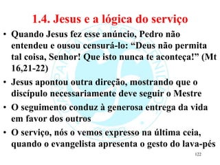 1.4. Jesus e a lógica do serviço
• Quando Jesus fez esse anúncio, Pedro não
entendeu e ousou censurá-lo: “Deus não permita
tal coisa, Senhor! Que isto nunca te aconteça!” (Mt
16,21-22)
• Jesus apontou outra direção, mostrando que o
discípulo necessariamente deve seguir o Mestre
• O seguimento conduz à generosa entrega da vida
em favor dos outros
• O serviço, nós o vemos expresso na última ceia,
quando o evangelista apresenta o gesto do lava-pés
122
 