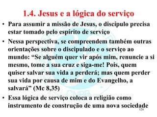 1.4. Jesus e a lógica do serviço
• Para assumir a missão de Jesus, o discípulo precisa
estar tomado pelo espírito de serviço
• Nessa perspectiva, se compreendem também outras
orientações sobre o discipulado e o serviço ao
mundo: “Se alguém quer vir após mim, renuncie a si
mesmo, tome a sua cruz e siga-me! Pois, quem
quiser salvar sua vida a perderá; mas quem perder
sua vida por causa de mim e do Evangelho, a
salvará” (Mc 8,35)
• Essa lógica de serviço coloca a religião como
instrumento de construção de uma nova sociedade
124
 