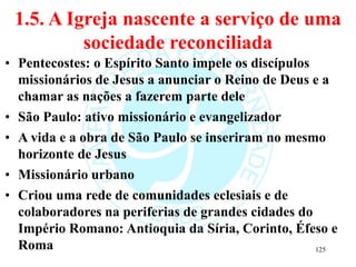 1.5. A Igreja nascente a serviço de uma
sociedade reconciliada
• Pentecostes: o Espírito Santo impele os discípulos
missionários de Jesus a anunciar o Reino de Deus e a
chamar as nações a fazerem parte dele
• São Paulo: ativo missionário e evangelizador
• A vida e a obra de São Paulo se inseriram no mesmo
horizonte de Jesus
• Missionário urbano
• Criou uma rede de comunidades eclesiais e de
colaboradores na periferias de grandes cidades do
Império Romano: Antioquia da Síria, Corinto, Éfeso e
Roma 125
 