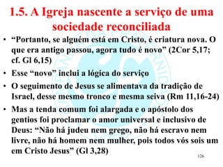 1.5. A Igreja nascente a serviço de uma
sociedade reconciliada
• “Portanto, se alguém está em Cristo, é criatura nova. O
que era antigo passou, agora tudo é novo” (2Cor 5,17;
cf. Gl 6,15)
• Esse “novo” inclui a lógica do serviço
• O seguimento de Jesus se alimentava da tradição de
Israel, desse mesmo tronco e mesma seiva (Rm 11,16-24)
• Mas a tenda comum foi alargada e o apóstolo dos
gentios foi proclamar o amor universal e inclusivo de
Deus: “Não há judeu nem grego, não há escravo nem
livre, não há homem nem mulher, pois todos vós sois um
em Cristo Jesus” (Gl 3,28) 126
 