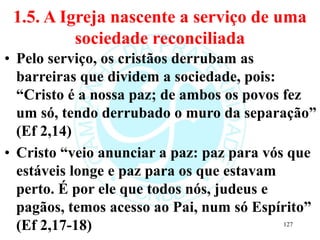 1.5. A Igreja nascente a serviço de uma
sociedade reconciliada
• Pelo serviço, os cristãos derrubam as
barreiras que dividem a sociedade, pois:
“Cristo é a nossa paz; de ambos os povos fez
um só, tendo derrubado o muro da separação”
(Ef 2,14)
• Cristo “veio anunciar a paz: paz para vós que
estáveis longe e paz para os que estavam
perto. É por ele que todos nós, judeus e
pagãos, temos acesso ao Pai, num só Espírito”
(Ef 2,17-18) 127
 