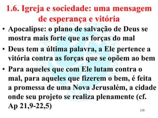 1.6. Igreja e sociedade: uma mensagem
de esperança e vitória
• Apocalipse: o plano de salvação de Deus se
mostra mais forte que as forças do mal
• Deus tem a última palavra, a Ele pertence a
vitória contra as forças que se opõem ao bem
• Para aqueles que com Ele lutam contra o
mal, para aqueles que fizerem o bem, é feita
a promessa de uma Nova Jerusalém, a cidade
onde seu projeto se realiza plenamente (cf.
Ap 21,9-22,5) 128
 