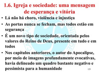 1.6. Igreja e sociedade: uma mensagem
de esperança e vitória
• Lá não há choro, violência e injustiça
• As portas nunca se fecham, mas todos estão em
segurança
• É um novo tipo de sociedade, orientada pelos
valores do Reino de Deus, presente em tudo e em
todos
• Nos capítulos anteriores, o autor do Apocalipse,
por meio de imagens profundamente evocativas,
havia delineado um quadro bastante negativo e
pessimista para a humanidade 129
 