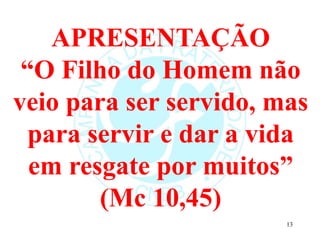 APRESENTAÇÃO
“O Filho do Homem não
veio para ser servido, mas
para servir e dar a vida
em resgate por muitos”
(Mc 10,45)
13
 