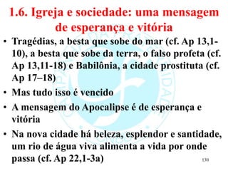 1.6. Igreja e sociedade: uma mensagem
de esperança e vitória
• Tragédias, a besta que sobe do mar (cf. Ap 13,1-
10), a besta que sobe da terra, o falso profeta (cf.
Ap 13,11-18) e Babilônia, a cidade prostituta (cf.
Ap 17‒18)
• Mas tudo isso é vencido
• A mensagem do Apocalipse é de esperança e
vitória
• Na nova cidade há beleza, esplendor e santidade,
um rio de água viva alimenta a vida por onde
passa (cf. Ap 22,1-3a) 130
 