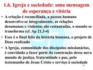 1.6. Igreja e sociedade: uma mensagem
de esperança e vitória
• A criação é reconciliada, a pessoa humana
desenvolve-se integralmente, as relações
desumanas e violentas são restauradas, o mundo se
transforma (cf. Ap 21,3-4)
• Esse é o final feliz da história humana, o projeto de
Deus realizado
• A Igreja, comunidade dos discípulos missionários,
é convidada a fazer parte da construção desse novo
mundo de justiça, fraternidade e paz, pelo
testemunho de Jesus Cristo e serviço à sociedade
131
 