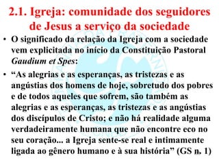2.1. Igreja: comunidade dos seguidores
de Jesus a serviço da sociedade
• O significado da relação da Igreja com a sociedade
vem explicitada no início da Constituição Pastoral
Gaudium et Spes:
• “As alegrias e as esperanças, as tristezas e as
angústias dos homens de hoje, sobretudo dos pobres
e de todos aqueles que sofrem, são também as
alegrias e as esperanças, as tristezas e as angústias
dos discípulos de Cristo; e não há realidade alguma
verdadeiramente humana que não encontre eco no
seu coração... a Igreja sente-se real e intimamente
ligada ao gênero humano e à sua história” (GS n. 1)
133
 