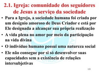 2.1. Igreja: comunidade dos seguidores
de Jesus a serviço da sociedade
• Para a Igreja, a sociedade humana foi criada por
um desígnio amoroso de Deus Criador e está por
Ele designada a alcançar sua própria realização
• A vida plena no amor por meio da participação
na vida divina
• O indivíduo humano possui uma natureza social
• Ele não consegue por si só desenvolver suas
capacidades sem a existência de relações
intersubjetivas
135
 