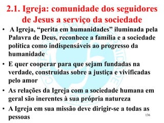 2.1. Igreja: comunidade dos seguidores
de Jesus a serviço da sociedade
• A Igreja, “perita em humanidades” iluminada pela
Palavra de Deus, reconhece a família e a sociedade
política como indispensáveis ao progresso da
humanidade
• E quer cooperar para que sejam fundadas na
verdade, construídas sobre a justiça e vivificadas
pelo amor
• As relações da Igreja com a sociedade humana em
geral são inerentes à sua própria natureza
• A Igreja em sua missão deve dirigir-se a todas as
pessoas 136
 